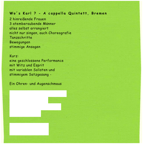 Wo´s Karl ? - A cappella Quintett, Bremen
2 hinreißende Frauen
3 atemberaubende Männer
alles selbst arrangiert
nicht nur singen, auch Choreografie
Tanzschritte
Bewegungen
stimmige Ansagen

Kurz:
eine geschlossene Performance
mit Witz und Esprit
mit variablen Solisten und
stimmigem Satzgesang -

Ein Ohren- und Augenschmaus

Wir suchen Karl auch bei 
Ihnen zu Hause: 
Geburtstage, Hochzeit 
oder Jubiläum.

Pressetext